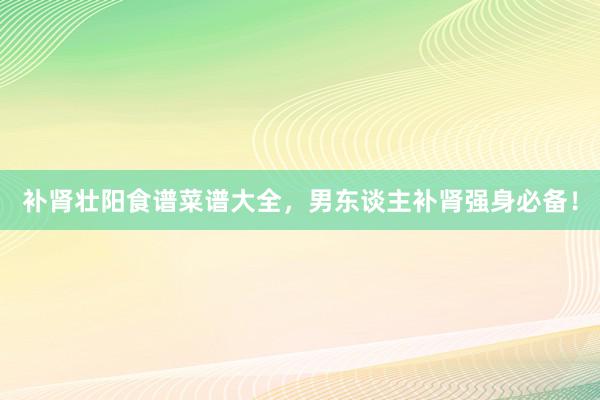 补肾壮阳食谱菜谱大全，男东谈主补肾强身必备！