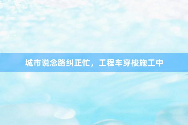 城市说念路纠正忙，工程车穿梭施工中