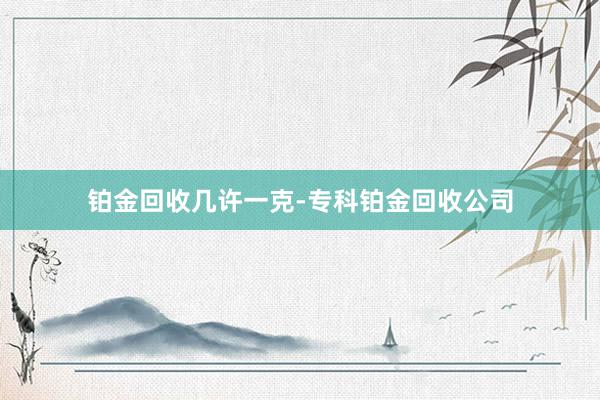 铂金回收几许一克-专科铂金回收公司